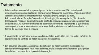 Tratamento
• Existem diversos modelos e paradigmas de intervenção nas PEA, trabalhando
essencialmente com estratégias comportamentais numa fase inicial. Podem envolver
Técnicos de Análise Comportamental Aplicada (ABA), Terapia da Fala,
Psicomotricidade, Terapia Ocupacional, Psicologia, Pedopsiquiatria, Técnicos de
Intervenção Precoce, dependendo do perfil da criança e dos recursos e experiência
de cada local. O número de horas de estimulação é muito importante o que implica
que os pais e educadores devem estar envolvidos, de forma a existir coerência na
forma de interagir com a criança.
• É importante monitorizar o sucesso das medidas instituídas nas consultas médicas de
seguimento no sentido de fazer os ajustes necessários.
• Em algumas situações, as crianças beneficiam de fazer também medicação no
sentido de conseguirem ficar mais serenas, mais atentas e colaborantes para poder
beneficiar com os outros tipos de intervenção.
 