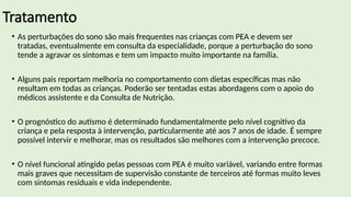 Tratamento
• As perturbações do sono são mais frequentes nas crianças com PEA e devem ser
tratadas, eventualmente em consulta da especialidade, porque a perturbação do sono
tende a agravar os sintomas e tem um impacto muito importante na família.
• Alguns pais reportam melhoria no comportamento com dietas específicas mas não
resultam em todas as crianças. Poderão ser tentadas estas abordagens com o apoio do
médicos assistente e da Consulta de Nutrição.
• O prognóstico do autismo é determinado fundamentalmente pelo nível cognitivo da
criança e pela resposta à intervenção, particularmente até aos 7 anos de idade. É sempre
possível intervir e melhorar, mas os resultados são melhores com a intervenção precoce.
• O nível funcional atingido pelas pessoas com PEA é muito variável, variando entre formas
mais graves que necessitam de supervisão constante de terceiros até formas muito leves
com sintomas residuais e vida independente.
 