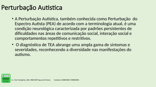 Perturbação Autistica
• A Perturbação Autística, também conhecida como Perturbação do
Espectro Autista (PEA) de acordo com a terminologia atual, é uma
condição neurológica caracterizada por padrões persistentes de
dificuldades nas áreas de comunicação social, interação social e
comportamentos repetitivos e restritivos.
• O diagnóstico de TEA abrange uma ampla gama de sintomas e
severidades, reconhecendo a diversidade nas manifestações do
autismo.
 