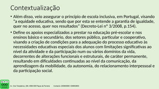 Contextualização
• Além disso, veio assegurar o princípio de escola inclusiva, em Portugal, visando
“a equidade educativa, sendo que por esta se entende a garantia de igualdade,
quer no acesso, quer nos resultados” (Decreto-Lei nº 3/2008, p.154).
• Define os apoios especializados a prestar na educação pré-escolar e nos
ensinos básico e secundário, dos setores público, particular e cooperativo,
visando a criação de condições para a adequação do processo educativo às
necessidades educativas especiais dos alunos com limitações significativas ao
nível da atividade e da participação num ou vários domínios da vida,
decorrentes de alterações funcionais e estruturais, de caráter permanente,
resultando em dificuldades continuadas ao nível da comunicação, da
aprendizagem da mobilidade, da autonomia, do relacionamento interpessoal e
da participação social.
 