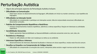 Perturbação Autistica
• Alguns dos principais aspectos da Perturbação Autística incluem:
• Dificuldades na Comunicação:
• Pode haver atrasos no desenvolvimento da linguagem, dificuldades em iniciar ou manter conversas, e uso repetitivo de
linguagem.
• Dificuldades na Interação Social:
• Dificuldade em compreender e participar em interações sociais, falta de reciprocidade emocional, dificuldade em
desenvolver amizades.
• Padrões de Comportamento Repetitivos e Restritivos:
• Incluem comportamentos motores repetitivos, aderência a rotinas específicas, fixação em interesses ou atividades
específicas.
• Sensibilidades Sensoriais:
• Podem apresentar hipersensibilidade ou hipossensibilidade a estímulos sensoriais como luz, som, tato, etc.
• Resistência à Mudança:
• Podem ter dificuldades em lidar com mudanças na rotina ou no ambiente.
• Interesses Específicos e Intensos:
• Desenvolvimento de interesses altamente focalizados e intensos em áreas específicas, muitas vezes fora do comum.
• Desafios na Empatia e na Compreensão de Códigos Sociais:
• Dificuldade em compreender as emoções dos outros, interpretar pistas sociais e seguir normas sociais não verbais.
 