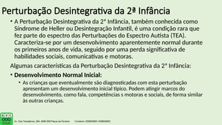 Perturbação Desintegrativa da 2ª Infância
• A Perturbação Desintegrativa da 2ª Infância, também conhecida como
Síndrome de Heller ou Desintegração Infantil, é uma condição rara que
fez parte do espectro das Perturbações do Espectro Autista (TEA).
Caracteriza-se por um desenvolvimento aparentemente normal durante
os primeiros anos de vida, seguido por uma perda significativa de
habilidades sociais, comunicativas e motoras.
Algumas características da Perturbação Desintegrativa da 2ª Infância:
• Desenvolvimento Normal Inicial:
• As crianças que eventualmente são diagnosticadas com esta perturbação
apresentam um desenvolvimento inicial típico. Podem atingir marcos do
desenvolvimento, como fala, competências s motoras e sociais, de forma similar
às outras crianças.
 