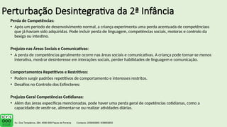 Perturbação Desintegrativa da 2ª Infância
Perda de Competências:
• Após um período de desenvolvimento normal, a criança experimenta uma perda acentuada de competênciass
que já haviam sido adquiridas. Pode incluir perda de linguagem, competências sociais, motoras e controlo da
bexiga ou intestino.
Prejuízo nas Áreas Sociais e Comunicativas:
• A perda de competências geralmente ocorre nas áreas sociais e comunicativas. A criança pode tornar-se menos
interativa, mostrar desinteresse em interações sociais, perder habilidades de linguagem e comunicação.
Comportamentos Repetitivos e Restritivos:
• Podem surgir padrões repetitivos de comportamento e interesses restritos.
• Desafios no Controlo dos Esfíncteres:
Prejuízo Geral Competências Cotidianas:
• Além das áreas específicas mencionadas, pode haver uma perda geral de copetências cotidianas, como a
capacidade de vestir-se, alimentar-se ou realizar atividades diárias.
 