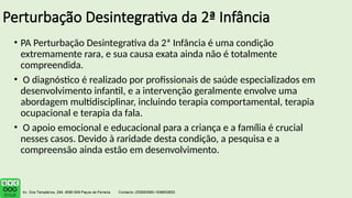 Perturbação Desintegrativa da 2ª Infância
• PA Perturbação Desintegrativa da 2ª Infância é uma condição
extremamente rara, e sua causa exata ainda não é totalmente
compreendida.
• O diagnóstico é realizado por profissionais de saúde especializados em
desenvolvimento infantil, e a intervenção geralmente envolve uma
abordagem multidisciplinar, incluindo terapia comportamental, terapia
ocupacional e terapia da fala.
• O apoio emocional e educacional para a criança e a família é crucial
nesses casos. Devido à raridade desta condição, a pesquisa e a
compreensão ainda estão em desenvolvimento.
 