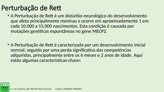 Perturbação de Rett
• A Perturbação de Rett é um distúrbio neurológico do desenvolvimento
que afeta principalmente meninas e ocorre em aproximadamente 1 em
cada 10.000 a 15.000 nascimentos. Esta condição é causada por
mutações genéticas espontâneas no gene MECP2.
• A Perturbação de Rett é caracterizada por um desenvolvimento inicial
normal, seguido por uma perda significativa das competências
adquiridas, principalmente entre os 6 meses e 2 anos de idade. Aqui
estão algumas características-chave:
 