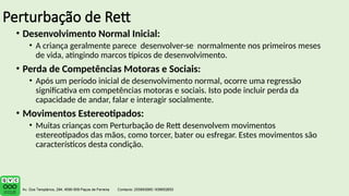 Perturbação de Rett
• Desenvolvimento Normal Inicial:
• A criança geralmente parece desenvolver-se normalmente nos primeiros meses
de vida, atingindo marcos típicos de desenvolvimento.
• Perda de Competências Motoras e Sociais:
• Após um período inicial de desenvolvimento normal, ocorre uma regressão
significativa em competências motoras e sociais. Isto pode incluir perda da
capacidade de andar, falar e interagir socialmente.
• Movimentos Estereotipados:
• Muitas crianças com Perturbação de Rett desenvolvem movimentos
estereotipados das mãos, como torcer, bater ou esfregar. Estes movimentos são
característicos desta condição.
 