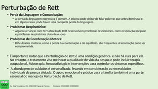 Perturbação de Rett
• Perda da Linguagem e Comunicação:
• A perda da linguagem expressiva é comum. A criança pode deixar de falar palavras que antes dominava e,
em alguns casos, pode haver uma completa perda da linguagem.
• Problemas Respiratórios:
• Algumas crianças com Perturbação de Rett desenvolvem problemas respiratórios, como respiração irregular
e problemas respiratórios durante o sono.
• Problemas de Coordenação Motora:
• Dificuldades motoras, como a perda da coordenação e do equilíbrio, são frequentes. A locomoção pode ser
comprometida.
• É importante notar que a Perturbação de Rett é uma condição genética, e não há cura para ela.
No entanto, o tratamento visa melhorar a qualidade de vida da pessoa e pode incluir terapia
ocupacional, fisioterapia, fonoaudiologia e intervenções para controlar os sintomas específicos.
• A abordagem de cuidados é personalizada, levando em consideração as necessidades
individuais da pessoa afetada. O apoio emocional e prático para a família também é uma parte
essencial do manejo da Perturbação de Rett.
 