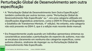 Perturbação Global de Desenvolvimento sem outra
especificação
• A "Perturbação Global de Desenvolvimento Sem Outra Especificação“,
também conhecida por outros termos, como "Perturbação Global do
Desenvolvimento Não Especificada" ou ", era uma categoria utilizada em
classificações diagnósticas anteriores, como o DSM-IV (Manual Diagnóstico
e Estatístico de Transtornos Mentais, 4ª edição). No entanto, esta categoria
não está presente no DSM-5, que é a edição mais recente deste manual.
• Era frequentemente usada quando um indivíduo apresentava sintomas ou
características associadas a perturbações do espectro do autismo, mas não
se encaixava claramente em nenhuma das categorias específicas, como
autismo clássico, síndrome de Asperger ou na Perturbação Global do
Desenvolvimento Não Especificado.
 