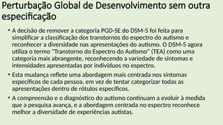 Perturbação Global de Desenvolvimento sem outra
especificação
• A decisão de remover a categoria PGD-SE do DSM-5 foi feita para
simplificar a classificação dos transtornos do espectro do autismo e
reconhecer a diversidade nas apresentações do autismo. O DSM-5 agora
utiliza o termo "Transtorno do Espectro do Autismo" (TEA) como uma
categoria mais abrangente, reconhecendo a variedade de sintomas e
intensidades apresentadas por indivíduos no espectro.
• Esta mudança reflete uma abordagem mais centrada nos sintomas
específicos de cada pessoa, em vez de tentar categorizar todas as
apresentações dentro de rótulos específicos.
• A compreensão e o diagnóstico do autismo continuam a evoluir à medida
que a pesquisa avança, e a abordagem centrada no espectro reconhece
melhor a diversidade de experiências autistas.
 