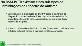 No DSM-IV-TR existiam cinco sub-tipos de
Perturbações do Espectro do Autismo
• Contudo, com a introdução do DSM-V, passa a existir um só
diagnóstico correspondente à PEA, sendo usados critérios de
severidade, de acordo com a variabilidade de sintomas: leve,
moderado ou grave.
• A Perturbação de Rett é excluída da PEA (passa a ser considerada uma
entidade própria), devido à sua base genética conhecida.
 
