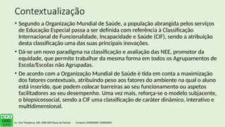 Contextualização
• Segundo a Organização Mundial de Saúde, a população abrangida pelos serviços
de Educação Especial passa a ser definida com referência à Classificação
Internacional de Funcionalidade, Incapacidade e Saúde (CIF), sendo a atribuição
desta classificação uma das suas principais inovações.
• Dá-se um novo paradigma na classificação e avaliação das NEE, promotor da
equidade, que permite trabalhar da mesma forma em todos os Agrupamentos de
Escola/Escolas não Agrupadas.
• De acordo com a Organização Mundial de Saúde é tida em conta a maximização
dos fatores contextuais, atribuindo peso aos fatores do ambiente na qual o aluno
está inserido, que podem colocar barreiras ao seu funcionamento ou aspetos
facilitadores ao seu desempenho. Uma vez mais, reforça-se o modelo subjacente,
o biopsicossocial, sendo a CIF uma classificação de caráter dinâmico, interativo e
multidimensional.
 