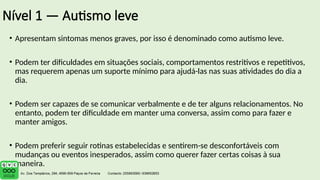 Nível 1 — Autismo leve
• Apresentam sintomas menos graves, por isso é denominado como autismo leve.
• Podem ter dificuldades em situações sociais, comportamentos restritivos e repetitivos,
mas requerem apenas um suporte mínimo para ajudá-las nas suas atividades do dia a
dia.
• Podem ser capazes de se comunicar verbalmente e de ter alguns relacionamentos. No
entanto, podem ter dificuldade em manter uma conversa, assim como para fazer e
manter amigos.
• Podem preferir seguir rotinas estabelecidas e sentirem-se desconfortáveis ​
​
com
mudanças ou eventos inesperados, assim como querer fazer certas coisas à sua
maneira.
 