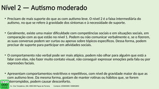 Nível 2 — Autismo moderado
• Precisam de mais suporte do que as com autismo leve. O nível 2 é a faixa intermediária do
autismo, no que se refere à gravidade dos sintomas e à necessidade de suporte.
• Geralmente, existe uma maior dificuldade com competências sociais e em situações sociais, em
comparação com as que estão no nível 1. Podem ou não comunicar verbalmente e, se o fizerem,
as suas conversas podem ser curtas ou apenas sobre tópicos específicos. Dessa forma, podem
precisar de suporte para participar em atividades sociais.
• O comportamento não verbal pode ser mais atípico, podem não olhar para alguém que está a
falar com elas, não fazer muito contato visual, não conseguir expressar emoções pela fala ou por
expressões faciais.
• Apresentam comportamentos restritivos e repetitivos, com nível de gravidade maior do que as
com autismo leve. Da mesma forma, gostam de manter rotinas ou hábitos que, se forem
interrompidos, podem causar desconforto.
 