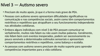Nível 3 — Autismo severo
• Precisam de muito apoio, já que é a forma mais grave de PEA.
• Pessoas com autismo severo apresentam dificuldades significativas na
comunicação e nas competências sociais, assim como têm comportamentos
restritivos e repetitivos que atrapalham o seu funcionamento independente
nas atividades cotidianas.
• Embora alguns indivíduos com nível 3 de PEA possam comunicar-se
verbalmente, muitos não falam ou não usam muitas palavras. Geralmente,
não lidam bem com eventos inesperados, podem ser excessivamente ou
pouco sensíveis a determinados estímulos sensoriais e apresentam
comportamentos restritivos e repetitivos, como balanço e ecolalia.
• As pessoas com autismo severo precisam de muito suporte para aprender
competências importantes para a vida cotidiana.
 