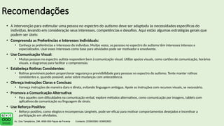 Recomendações
• A intervenção para estimular uma pessoa no espectro do autismo deve ser adaptada às necessidades específicas do
indivíduo, levando em consideração seus interesses, competências e desafios. Aqui estão algumas estratégias gerais que
podem ser úteis:
• Compreenda as Preferências e Interesses Individuais:
• Conheça as preferências e interesses do indivíduo. Muitas vezes, as pessoas no espectro do autismo têm interesses intensos e
especializados. Usar esses interesses como base para atividades pode ser motivador e envolvente.
• Use Comunicação Visual:
• Muitas pessoas no espectro autista respondem bem à comunicação visual. Utilize apoios visuais, como cartões de comunicação, horários
visuais, e diagramas para facilitar a compreensão.
• Estabeleça Rotinas Consistentes:
• Rotinas previsíveis podem proporcionar segurança e previsibilidade para pessoas no espectro do autismo. Tente manter rotinas
consistentes e, quando possível, avise sobre mudanças com antecedência.
• Ofereça Instruções Claras e Concisas:
• Forneça instruções de maneira clara e direta, evitando linguagem ambígua. Apoie as instruções com recursos visuais, se necessário.
• Promova a Comunicação Alternativa:
• Para aqueles com dificuldades na comunicação verbal, explore métodos alternativos, como comunicação por imagens, tablets com
aplicativos de comunicação ou linguagem de sinais.
• Use Reforço Positivo:
• Reforço positivo, como elogios e recompensas tangíveis, pode ser eficaz para motivar comportamentos desejados e incentivar a
participação em atividades.
 