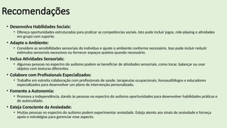 Recomendações
• Desenvolva Habilidades Sociais:
• Ofereça oportunidades estruturadas para praticar as competências sociais. Isto pode incluir jogos, role-playing e atividades
em grupo com suporte.
• Adapte o Ambiente:
• Considere as sensibilidades sensoriais do indivíduo e ajuste o ambiente conforme necessário. Isso pode incluir reduzir
estímulos sensoriais excessivos ou fornecer espaços quietos quando necessário.
• Inclua Atividades Sensoriais:
• Algumas pessoas no espectro do autismo podem se beneficiar de atividades sensoriais, como tocar, balançar ou usar
objetos com texturas diferentes.
• Colabore com Profissionais Especializados:
• Trabalhe em estreita colaboração com profissionais de saúde, terapeutas ocupacionais, fonoaudiólogos e educadores
especializados para desenvolver um plano de intervenção personalizado.
• Fomente a Autonomia:
• Promova a independência, dando às pessoas no espectro do autismo oportunidades para desenvolver habilidades práticas e
de autocuidado.
• Esteja Consciente da Ansiedade:
• Muitas pessoas no espectro do autismo podem experimentar ansiedade. Esteja atento aos sinais de ansiedade e forneça
apoio e estratégias para gerenciar esse aspecto.
 