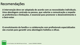 Recomendações
A intervenção deve ser adaptada de acordo com as necessidades individuais.
Uma abordagem centrada na pessoa, que valorize a comunicação e respeite
as preferências e limitações, é essencial para promover o desenvolvimento e
o bem-estar.
O envolvimento da família e a colaboração com profissionais especializados
são cruciais para garantir uma abordagem holística e eficaz.
 