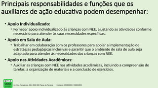 Principais responsabilidades e funções que os
auxiliares de ação educativa podem desempenhar:
• Apoio Individualizado:
• Fornecer apoio individualizado às crianças com NEE, ajustando as atividades conforme
necessário para atender às suas necessidades específicas.
• Apoio em Sala de Aula:
• Trabalhar em colaboração com os professores para apoiar a implementação de
estratégias pedagógicas inclusivas e garantir que o ambiente de sala de aula seja
adaptado para atender às necessidades das crianças com NEE.
• Apoio nas Atividades Acadêmicas:
• Auxiliar as crianças com NEE nas atividades acadêmicas, incluindo a compreensão de
tarefas, a organização de materiais e a conclusão de exercícios.
 