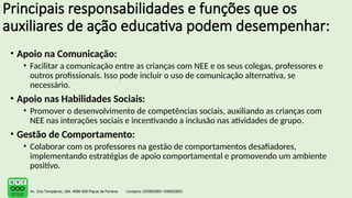 Principais responsabilidades e funções que os
auxiliares de ação educativa podem desempenhar:
• Apoio na Comunicação:
• Facilitar a comunicação entre as crianças com NEE e os seus colegas, professores e
outros profissionais. Isso pode incluir o uso de comunicação alternativa, se
necessário.
• Apoio nas Habilidades Sociais:
• Promover o desenvolvimento de competências sociais, auxiliando as crianças com
NEE nas interações sociais e incentivando a inclusão nas atividades de grupo.
• Gestão de Comportamento:
• Colaborar com os professores na gestão de comportamentos desafiadores,
implementando estratégias de apoio comportamental e promovendo um ambiente
positivo.
 