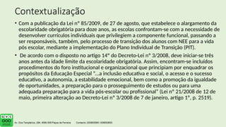 Contextualização
• Com a publicação da Lei nº 85/2009, de 27 de agosto, que estabelece o alargamento da
escolaridade obrigatória para doze anos, as escolas confrontam-se com a necessidade de
desenvolver currículos individuais que privilegiem a componente funcional, passando a
ser responsáveis, também, pelo processo de transição dos alunos com NEE para a vida
pós escolar, mediante a implementação do Plano Individual de Transição (PIT).
• De acordo com o disposto no artigo 14º do Decreto-Lei nº 3/2008, deve iniciar-se três
anos antes da idade limite da escolaridade obrigatória. Assim, encontram-se incluídos
procedimentos do foro institucional e organizacional que principiam por enquadrar os
propósitos da Educação Especial “...a inclusão educativa e social, o acesso e o sucesso
educativo, a autonomia, a estabilidade emocional, bem como a promoção da igualdade
de oportunidades, a preparação para o prosseguimento de estudos ou para uma
adequada preparação para a vida pós-escolar ou profissional” (Lei nº 21/2008 de 12 de
maio, primeira alteração ao Decreto-Lei nº 3/2008 de 7 de janeiro, artigo 1º, p. 2519).
 