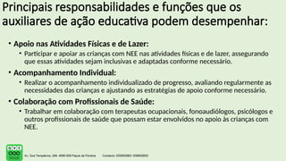 Principais responsabilidades e funções que os
auxiliares de ação educativa podem desempenhar:
• Apoio nas Atividades Físicas e de Lazer:
• Participar e apoiar as crianças com NEE nas atividades físicas e de lazer, assegurando
que essas atividades sejam inclusivas e adaptadas conforme necessário.
• Acompanhamento Individual:
• Realizar o acompanhamento individualizado de progresso, avaliando regularmente as
necessidades das crianças e ajustando as estratégias de apoio conforme necessário.
• Colaboração com Profissionais de Saúde:
• Trabalhar em colaboração com terapeutas ocupacionais, fonoaudiólogos, psicólogos e
outros profissionais de saúde que possam estar envolvidos no apoio às crianças com
NEE.
 