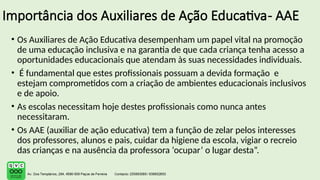Importância dos Auxiliares de Ação Educativa- AAE
• Os Auxiliares de Ação Educativa desempenham um papel vital na promoção
de uma educação inclusiva e na garantia de que cada criança tenha acesso a
oportunidades educacionais que atendam às suas necessidades individuais.
• É fundamental que estes profissionais possuam a devida formação e
estejam comprometidos com a criação de ambientes educacionais inclusivos
e de apoio.
• As escolas necessitam hoje destes profissionais como nunca antes
necessitaram.
• Os AAE (auxiliar de ação educativa) tem a função de zelar pelos interesses
dos professores, alunos e pais, cuidar da higiene da escola, vigiar o recreio
das crianças e na ausência da professora ‘ocupar’ o lugar desta”.
 