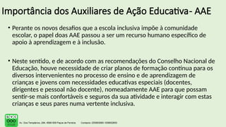 Importância dos Auxiliares de Ação Educativa- AAE
• Perante os novos desafios que a escola inclusiva impõe à comunidade
escolar, o papel doas AAE passou a ser um recurso humano específico de
apoio à aprendizagem e à inclusão.
• Neste sentido, e de acordo com as recomendações do Conselho Nacional de
Educação, houve necessidade de criar planos de formação contínua para os
diversos intervenientes no processo de ensino e de aprendizagem de
crianças e jovens com necessidades educativas especiais (docentes,
dirigentes e pessoal não docente), nomeadamente AAE para que possam
sentir-se mais confortáveis e seguros da sua atividade e interagir com estas
crianças e seus pares numa vertente inclusiva.
 