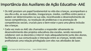 Importância dos Auxiliares de Ação Educativa- AAE
• Os AAE prestam um papel fundamental na vida das crianças, acompanham o
seu dia-a-dia, as suas dúvidas, inseguranças, medos, conflitos entre pares e
podem ser determinantes na sua vida, incentivando o desenvolvimento de
novas competências, na resolução de problemas e na promoção de
competências sociais, cruciais para o bem-estar e para uma plena inclusão
das crianças.
• Cada vez mais os AAE são chamados a responder ativamente no
desenvolvimento dos projetos educativos das escolas, sendo necessário
colaborar com os docentes e intervir mais adequadamente junto dos alunos,
facilitando a sua comunicação e interação entre as crianças, tendo estes
profissionais uma relação privilegiada com eles nas atividades de lazer.
 