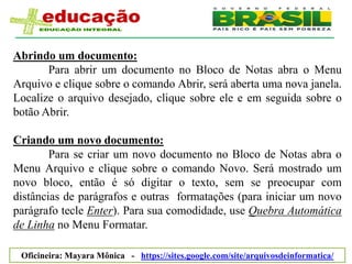Abrindo um documento:
       Para abrir um documento no Bloco de Notas abra o Menu
Arquivo e clique sobre o comando Abrir, será aberta uma nova janela.
Localize o arquivo desejado, clique sobre ele e em seguida sobre o
botão Abrir.

Criando um novo documento:
        Para se criar um novo documento no Bloco de Notas abra o
Menu Arquivo e clique sobre o comando Novo. Será mostrado um
novo bloco, então é só digitar o texto, sem se preocupar com
distâncias de parágrafos e outras formatações (para iniciar um novo
parágrafo tecle Enter). Para sua comodidade, use Quebra Automática
de Linha no Menu Formatar.

 Oficineira: Mayara Mônica - https://sites.google.com/site/arquivosdeinformatica/
 