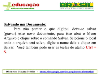 Salvando um Documento:
      Para não perder o que digitou, deve-se salvar
(gravar) esse novo documento, para isso abra o Menu
Arquivo e clique sobre o comando Salvar. Selecione o local
onde o arquivo será salvo, digite o nome dele e clique em
Salvar. Você também pode usar as teclas de atalho Ctrl +
S.




 Oficineira: Mayara Mônica - https://sites.google.com/site/arquivosdeinformatica/
 