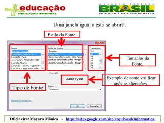 Uma janela igual a esta se abrirá.
                    Estilo da Fonte.




                                                                Tamanho da
                                                                  Fonte.


                                                     Exemplo de como vai ficar
                                                        após as alterações.
 Tipo de Fonte




Oficineira: Mayara Mônica - https://sites.google.com/site/arquivosdeinformatica/
 