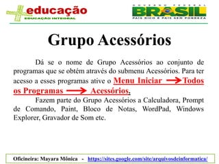 Grupo Acessórios
       Dá se o nome de Grupo Acessórios ao conjunto de
programas que se obtém através do submenu Acessórios. Para ter
acesso a esses programas ative o Menu Iniciar         Todos
os Programas             Acessórios.
       Fazem parte do Grupo Acessórios a Calculadora, Prompt
de Comando, Paint, Bloco de Notas, WordPad, Windows
Explorer, Gravador de Som etc.




Oficineira: Mayara Mônica - https://sites.google.com/site/arquivosdeinformatica/
 