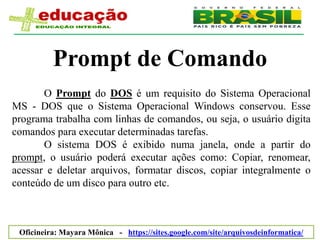 Prompt de Comando
       O Prompt do DOS é um requisito do Sistema Operacional
MS - DOS que o Sistema Operacional Windows conservou. Esse
programa trabalha com linhas de comandos, ou seja, o usuário digita
comandos para executar determinadas tarefas.
       O sistema DOS é exibido numa janela, onde a partir do
prompt, o usuário poderá executar ações como: Copiar, renomear,
acessar e deletar arquivos, formatar discos, copiar integralmente o
conteúdo de um disco para outro etc.



 Oficineira: Mayara Mônica - https://sites.google.com/site/arquivosdeinformatica/
 