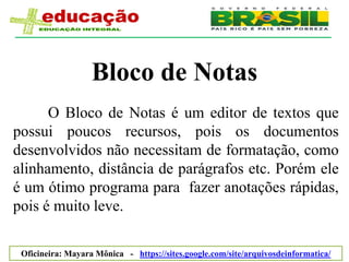 Bloco de Notas
      O Bloco de Notas é um editor de textos que
possui poucos recursos, pois os documentos
desenvolvidos não necessitam de formatação, como
alinhamento, distância de parágrafos etc. Porém ele
é um ótimo programa para fazer anotações rápidas,
pois é muito leve.

 Oficineira: Mayara Mônica - https://sites.google.com/site/arquivosdeinformatica/
 