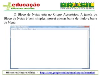 O Bloco de Notas está no Grupo Acessórios. A janela do
Bloco de Notas é bem simples, possui apenas barra de título e barra
de Menu.




 Oficineira: Mayara Mônica - https://sites.google.com/site/arquivosdeinformatica/
 