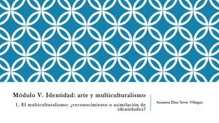 Módulo V. Identidad: arte y multiculturalismo
1. El multiculturalismo: ¿reconocimiento o asimilación de
identidades?
Azucena Elisa Tovar Villegas
 