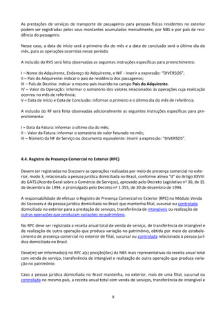 9
As prestações de serviços de transporte de passageiros para pessoas físicas residentes no exterior
podem ser registradas pelos seus montantes acumulados mensalmente, por NBS e por país de resi-
dência do passageiro.
Nesse caso, a data de início será o primeiro dia do mês e a data de conclusão será o último dia do
mês, para as operações ocorridas nesse período.
A inclusão do RVS será feita observadas as seguintes instruções específicas para preenchimento:
I – Nome do Adquirente, Endereço do Adquirente, e NIF - inserir a expressão: “DIVERSOS”;
II – País do Adquirente: indicar o país de residência dos passageiros;
III – País de Destino: indicar o mesmo país inserido no campo País do Adquirente.
IV – Valor da Operação: informar o somatório dos valores relacionados às operações cuja realização
ocorreu no mês de referência;
V – Data de Início e Data de Conclusão: informar o primeiro e o último dia do mês de referência.
A inclusão do RF será feita observadas adicionalmente as seguintes instruções específicas para pre-
enchimento:
I – Data da Fatura: informar o último dia do mês;
II – Valor da Fatura: informar o somatório do valor faturado no mês;
III – Número da NF de Serviço ou documento equivalente: inserir a expressão: “DIVERSOS”.
4.4. Registro de Presença Comercial no Exterior (RPC)
Devem ser registradas no Siscoserv as operações realizadas por meio de presença comercial no exte-
rior, modo 3, relacionada a pessoa jurídica domiciliada no Brasil, conforme alínea “d” do Artigo XXVIII
do GATS (Acordo Geral sobre o Comércio de Serviços), aprovado pelo Decreto Legislativo no 30, de 15
de dezembro de 1994, e promulgado pelo Decreto no 1.355, de 30 de dezembro de 1994.
A responsabilidade de efetuar o Registro de Presença Comercial no Exterior (RPC) no Módulo Venda
do Siscoserv é da pessoa jurídica domiciliada no Brasil que mantenha filial, sucursal ou controlada
domiciliada no exterior para a prestação de serviços, transferência de intangíveis ou realização de
outras operações que produzam variações no patrimônio.
No RPC deve ser registrada a receita anual total de venda de serviço, de transferência de intangível e
de realização de outra operação que produza variação no patrimônio, obtida por meio do estabele-
cimento de presença comercial no exterior de filial, sucursal ou controlada relacionada à pessoa jurí-
dica domiciliada no Brasil.
Deve(m) ser informada(s) no RPC a(s) posição(ões) da NBS mais representativas da receita anual total
com venda de serviço, transferência de intangível e realização de outra operação que produza varia-
ção no patrimônio.
Caso a pessoa jurídica domiciliada no Brasil mantenha, no exterior, mais de uma filial, sucursal ou
controlada no mesmo país, a receita anual total com venda de serviços, transferência de intangível e
 