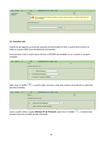 99
3.2. Consultar Lote
A partir do dia seguinte ao envio dos arquivos via transmissão em lote, o usuário deve verificar se
todos os arquivos XML foram devidamente processados.
Para consultar o lote o usuário deve informar o CPF/CNPJ do Vendedor ou se o usuário é o próprio
vendedor.
Após clicar no botão , o usuário pode consultar o lote pelo número de protocolo ou pela lista
dos lotes enviados.
Caso o usuário utilize a opção Informar Nº do Protocolo, após clicar no botão , o sistema apre-
sentará a tela com os dados do lote informado.
 