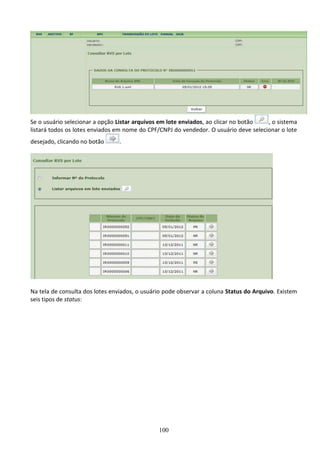 100
Se o usuário selecionar a opção Listar arquivos em lote enviados, ao clicar no botão , o sistema
listará todos os lotes enviados em nome do CPF/CNPJ do vendedor. O usuário deve selecionar o lote
desejado, clicando no botão .
Na tela de consulta dos lotes enviados, o usuário pode observar a coluna Status do Arquivo. Existem
seis tipos de status:
 