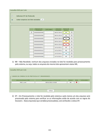 101
1) NR – Não Recebido: nenhum dos arquivos enviados no lote foi recebido para processamento
pelo sistema, ou seja, todos os arquivos do mesmo lote apresentam status NR;
2) EP – Em Processamento: o lote foi recebido pelo sistema e pelo menos um dos arquivos será
processado pelo sistema para verificar se as informações estão de acordo com as regras do
Siscoserv. Ao(s) arquivo(s) que será(ão) processado(s), será atribuído o status EP;
 