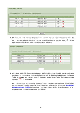 102
3) EX – Excluído: o lote foi recebido pelo sistema e pelo menos um dos arquivos apresentava sta-
tus EP, porém o usuário optou por cancelar o processamento clicando no botão . Todos
os arquivos que estavam como EP passarão para o status EX;
4) FA – Falha: o lote foi recebido e processado, porém todos os seus arquivos apresentaram pelo
menos um erro em relação às regras do Siscoserv, não tendo sido efetivadas suas transações.
Todos os arquivos que estavam como EP passaram para o status FA e o sistema apresenta o
símbolo na coluna Erro.
Para a descrição do erro, o usuário deve posicionar o cursor do mouse sobre o símbolo de er-
ro. Para mais informações sobre o erro apresentado, o usuário deve consultar a Tabela de er-
ro da transmissão em lote deste Manual e entrar em contato com o provedor da solução tec-
nológica de sua empresa para verificar o problema;
 