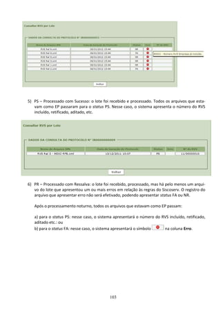 103
5) PS – Processado com Sucesso: o lote foi recebido e processado. Todos os arquivos que esta-
vam como EP passaram para o status PS. Nesse caso, o sistema apresenta o número do RVS
incluído, retificado, aditado, etc.
6) PR – Processado com Ressalva: o lote foi recebido, processado, mas há pelo menos um arqui-
vo do lote que apresentou um ou mais erros em relação às regras do Siscoserv. O registro do
arquivo que apresentar erro não será efetivado, podendo apresentar status FA ou NR.
Após o processamento noturno, todos os arquivos que estavam como EP passam:
a) para o status PS: nesse caso, o sistema apresentará o número do RVS incluído, retificado,
aditado etc.: ou
b) para o status FA: nesse caso, o sistema apresentará o símbolo na coluna Erro.
 