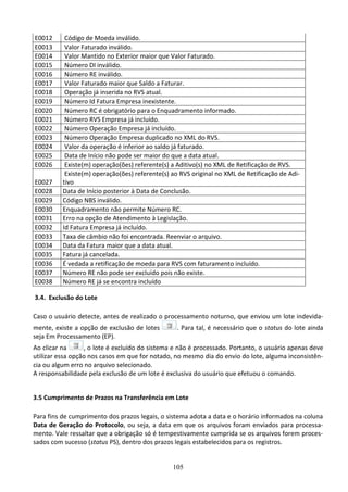 105
E0012 Código de Moeda inválido.
E0013 Valor Faturado inválido.
E0014 Valor Mantido no Exterior maior que Valor Faturado.
E0015 Número DI inválido.
E0016 Número RE inválido.
E0017 Valor Faturado maior que Saldo a Faturar.
E0018 Operação já inserida no RVS atual.
E0019 Número Id Fatura Empresa inexistente.
E0020 Número RC é obrigatório para o Enquadramento informado.
E0021 Número RVS Empresa já incluído.
E0022 Número Operação Empresa já incluído.
E0023 Número Operação Empresa duplicado no XML do RVS.
E0024 Valor da operação é inferior ao saldo já faturado.
E0025 Data de Início não pode ser maior do que a data atual.
E0026 Existe(m) operação(ões) referente(s) a Aditivo(s) no XML de Retificação de RVS.
E0027
Existe(m) operação(ões) referente(s) ao RVS original no XML de Retificação de Adi-
tivo
E0028 Data de Início posterior à Data de Conclusão.
E0029 Código NBS inválido.
E0030 Enquadramento não permite Número RC.
E0031 Erro na opção de Atendimento à Legislação.
E0032 Id Fatura Empresa já incluído.
E0033 Taxa de câmbio não foi encontrada. Reenviar o arquivo.
E0034 Data da Fatura maior que a data atual.
E0035 Fatura já cancelada.
E0036 É vedada a retificação de moeda para RVS com faturamento incluído.
E0037 Número RE não pode ser excluído pois não existe.
E0038 Número RE já se encontra incluído
3.4. Exclusão do Lote
Caso o usuário detecte, antes de realizado o processamento noturno, que enviou um lote indevida-
mente, existe a opção de exclusão de lotes . Para tal, é necessário que o status do lote ainda
seja Em Processamento (EP).
Ao clicar na , o lote é excluído do sistema e não é processado. Portanto, o usuário apenas deve
utilizar essa opção nos casos em que for notado, no mesmo dia do envio do lote, alguma inconsistên-
cia ou algum erro no arquivo selecionado.
A responsabilidade pela exclusão de um lote é exclusiva do usuário que efetuou o comando.
3.5 Cumprimento de Prazos na Transferência em Lote
Para fins de cumprimento dos prazos legais, o sistema adota a data e o horário informados na coluna
Data de Geração do Protocolo, ou seja, a data em que os arquivos foram enviados para processa-
mento. Vale ressaltar que a obrigação só é tempestivamente cumprida se os arquivos forem proces-
sados com sucesso (status PS), dentro dos prazos legais estabelecidos para os registros.
 