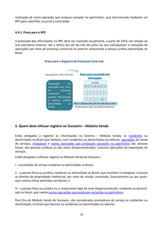 10
realização de outra operação que produza variação no patrimônio, será discriminada mediante um
RPC para cada filial, sucursal e controlada.
4.4.1. Prazo para o RPC
A prestação das informações no RPC deve ser realizada anualmente, a partir de 2014, em relação ao
ano-calendário anterior, até o último dia útil do mês de junho do ano subsequente à realização de
operações por meio de presença comercial no exterior relacionada à pessoa jurídica domiciliada no
Brasil.
5. Quem deve efetuar registro no Siscoserv – Módulo Venda
Estão obrigados a registrar as informações no Sistema – Módulo Venda, os residentes ou
domiciliados no Brasil que realizem, com residentes ou domiciliados no exterior, operações de venda
de serviços, intangíveis e outras operações que produzam variações no patrimônio das pessoas
físicas, das pessoas jurídicas ou dos entes despersonalizados, inclusive operações de exportação de
serviços.
Estão obrigados a efetuar registro no Módulo Venda do Siscoserv:
I - o prestador do serviço residente ou domiciliado no Brasil;
II - a pessoa física ou jurídica, residente ou domiciliada no Brasil, que transfere o intangível, inclusive
os direitos de propriedade intelectual, por meio de cessão, concessão, licenciamento ou por quais-
quer outros meios admitidos em direito; e
III - a pessoa física ou jurídica ou o responsável legal do ente despersonalizado, residente ou domicili-
ado no Brasil, que realize outras operações que produzam variações no patrimônio.
Para fins do Módulo Venda do Siscoserv, são considerados prestadores de serviço os residentes ou
domiciliados no Brasil que faturam os residentes ou domiciliados no exterior.
 