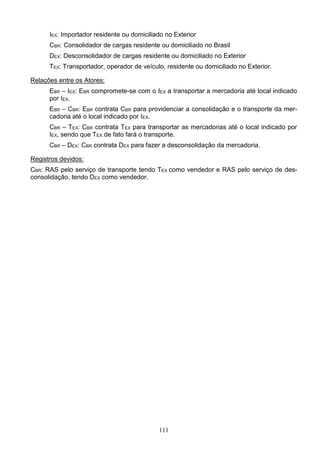 111
IEX: Importador residente ou domiciliado no Exterior
CBR: Consolidador de cargas residente ou domiciliado no Brasil
DEX: Desconsolidador de cargas residente ou domiciliado no Exterior
TEX: Transportador, operador de veículo, residente ou domiciliado no Exterior.
Relações entre os Atores:
EBR – IEX: EBR compromete-se com o IEX a transportar a mercadoria até local indicado
por IEX.
EBR – CBR: EBR contrata CBR para providenciar a consolidação e o transporte da mer-
cadoria até o local indicado por IEX.
CBR – TEX: CBR contrata TEX para transportar as mercadorias até o local indicado por
IEX, sendo que TEX de fato fará o transporte.
CBR – DEX: CBR contrata DEX para fazer a desconsolidação da mercadoria.
Registros devidos:
CBR: RAS pelo serviço de transporte tendo TEX como vendedor e RAS pelo serviço de des-
consolidação, tendo DEX como vendedor.
 