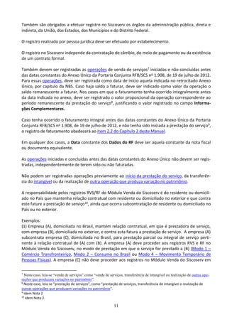 11
Também são obrigados a efetuar registro no Siscoserv os órgãos da administração pública, direta e
indireta, da União, dos Estados, dos Municípios e do Distrito Federal.
O registro realizado por pessoa jurídica deve ser efetuado por estabelecimento.
O registro no Siscoserv independe da contratação de câmbio, do meio de pagamento ou da existência
de um contrato formal.
Também devem ser registradas as operações de venda de serviços7 iniciadas e não concluídas antes
das datas constantes do Anexo Único da Portaria Conjunta RFB/SCS no 1.908, de 19 de julho de 2012.
Para essas operações, deve ser registrada como data de início aquela indicada no retrocitado Anexo
Único, por capítulo da NBS. Caso haja saldo a faturar, deve ser indicado como valor da operação o
saldo remanescente a faturar. Nos casos em que o faturamento tenha ocorrido integralmente antes
da data indicada no anexo, deve ser registrado o valor proporcional da operação correspondente ao
período remanescente da prestação do serviço8, justificando o valor registrado no campo Informa-
ções Complementares.
Caso tenha ocorrido o faturamento integral antes das datas constantes do Anexo Único da Portaria
Conjunta RFB/SCS no 1.908, de 19 de julho de 2012, e não tenha sido iniciada a prestação do serviço9,
o registro de faturamento obedecerá ao item 2.2 do Capítulo 2 deste Manual.
Em qualquer dos casos, a Data constante dos Dados do RF deve ser aquela constante da nota fiscal
ou documento equivalente.
As operações iniciadas e concluídas antes das datas constantes do Anexo Único não devem ser regis-
tradas, independentemente de terem sido ou não faturadas.
Não podem ser registradas operações previamente ao início da prestação do serviço, da transferên-
cia do intangível ou da realização de outra operação que produza variação no patrimônio.
A responsabilidade pelos registros RVS/RF do Módulo Venda do Siscoserv é do residente ou domicili-
ado no País que mantenha relação contratual com residente ou domiciliado no exterior e que contra
este fature a prestação de serviço10, ainda que ocorra subcontratação de residente ou domiciliado no
País ou no exterior.
Exemplos:
(1) Empresa (A), domiciliada no Brasil, mantém relação contratual, em que é prestadora de serviço,
com empresa (B), domiciliada no exterior, e contra esta fatura a prestação de serviço. A empresa (A)
subcontrata empresa (C), domiciliada no Brasil, para prestação parcial ou integral de serviço perti-
nente à relação contratual de (A) com (B). A empresa (A) deve proceder aos registros RVS e RF no
Módulo Venda do Siscoserv, no modo de prestação em que o serviço for prestado a (B) (Modo 1 –
Comércio Transfronteiriço, Modo 2 – Consumo no Brasil ou Modo 4 – Movimento Temporário de
Pessoas Físicas). A empresa (C) não deve proceder aos registros no Módulo Venda do Siscoserv em
7
Neste caso, leia-se “venda de serviços” como “venda de serviços, transferência de intangível ou realização de outras ope-
rações que produzam variações no patrimônio”.
8
Neste caso, leia-se “prestação de serviços”, como “prestação de serviços, transferência de intangível e realização de
outras operações que produzam variações no patrimônio”.
9
Idem Nota 2
10
Idem Nota 2.
 