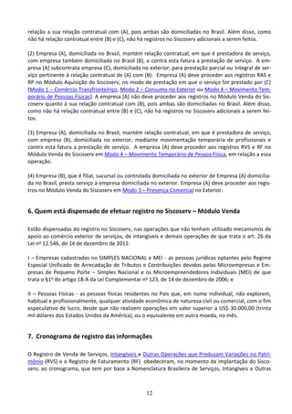12
relação a sua relação contratual com (A), pois ambas são domiciliadas no Brasil. Além disso, como
não há relação contratual entre (B) e (C), não há registros no Siscoserv adicionais a serem feitos.
(2) Empresa (A), domiciliada no Brasil, mantém relação contratual, em que é prestadora de serviço,
com empresa também domiciliada no Brasil (B), e contra esta fatura a prestação de serviço. A em-
presa (A) subcontrata empresa (C), domiciliada no exterior, para prestação parcial ou integral de ser-
viço pertinente à relação contratual de (A) com (B). Empresa (A) deve proceder aos registros RAS e
RP no Módulo Aquisição do Siscoserv, no modo de prestação em que o serviço for prestado por (C)
(Modo 1 – Comércio Transfronteiriço, Modo 2 – Consumo no Exterior ou Modo 4 – Movimento Tem-
porário de Pessoas Físicas). A empresa (A) não deve proceder aos registros no Módulo Venda do Sis-
coserv quanto à sua relação contratual com (B), pois ambas são domiciliadas no Brasil. Além disso,
como não há relação contratual entre (B) e (C), não há registros no Siscoserv adicionais a serem fei-
tos.
(3) Empresa (A), domiciliada no Brasil, mantém relação contratual, em que é prestadora de serviço,
com empresa (B), domiciliada no exterior, mediante movimentação temporária de profissionais e
contra esta fatura a prestação de serviço. A empresa (A) deve proceder aos registros RVS e RF no
Módulo Venda do Siscoserv em Modo 4 – Movimento Temporário de Pessoa Física, em relação a essa
operação.
(4) Empresa (B), que é filial, sucursal ou controlada domiciliada no exterior de Empresa (A) domicilia-
da no Brasil, presta serviço a empresa domiciliada no exterior. Empresa (A) deve proceder aos regis-
tros no Módulo Venda do Siscoserv em Modo 3 – Presença Comercial no Exterior.
6. Quem está dispensado de efetuar registro no Siscoserv – Módulo Venda
Estão dispensadas do registro no Siscoserv, nas operações que não tenham utilizado mecanismos de
apoio ao comércio exterior de serviços, de intangíveis e demais operações de que trata o art. 26 da
Lei no 12.546, de 14 de dezembro de 2011:
I – Empresas cadastradas no SIMPLES NACIONAL e MEI - as pessoas jurídicas optantes pelo Regime
Especial Unificado de Arrecadação de Tributos e Contribuições devidos pelas Microempresas e Em-
presas de Pequeno Porte – Simples Nacional e os Microempreendedores Individuais (MEI) de que
trata o §1o do artigo 18-A da Lei Complementar no 123, de 14 de dezembro de 2006; e
II – Pessoas Físicas - as pessoas físicas residentes no País que, em nome individual, não explorem,
habitual e profissionalmente, qualquer atividade econômica de natureza civil ou comercial, com o fim
especulativo de lucro, desde que não realizem operações em valor superior a US$ 30.000,00 (trinta
mil dólares dos Estados Unidos da América), ou o equivalente em outra moeda, no mês.
7. Cronograma de registro das informações
O Registro de Venda de Serviços, Intangíveis e Outras Operações que Produzam Variações no Patri-
mônio (RVS) e o Registro de Faturamento (RF) obedeceram, no momento da implantação do Sisco-
serv, ao cronograma, que tem por base a Nomenclatura Brasileira de Serviços, Intangíveis e Outras
 