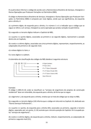 18
O usuário deve informar o código de acordo com a Nomenclatura Brasileira de Serviços, Intangíveis e
Outras Operações que Produzam Variações no Patrimônio (NBS).
O código na Nomenclatura Brasileira de Serviços, Intangíveis e Outras Operações que Produzam Vari-
ações no Patrimônio (NBS) é composto por nove dígitos, sendo que sua significância, da esquerda
para a direita, é:
a) o primeiro dígito, da esquerda para a direita, é o número 1 e é o indicador que o código que se
segue se refere a um serviço, intangível ou outra operação que produz variação no patrimônio;
b) o segundo e o terceiro dígitos indicam o Capítulo da NBS;
c) o quarto e o quinto dígitos, associados ao primeiro e ao segundo dígitos, representam a posição
dentro de um Capítulo;
d) o sexto e o sétimo dígitos, associados aos cinco primeiro dígitos, representam, respectivamente, as
subposições de primeiro e de segundo nível;
e) o oitavo dígito é o item; e
f) o nono dígito é o subitem.
A sistemática de classificação dos códigos da NBS obedece à seguinte estrutura:
Exemplo:
O código 1.1403.21.10, onde se classificam os “serviços de engenharia de projetos de construção
residencial” deve ser entendido, da esquerda para a direita, da forma que se segue:
a) o algarismo 1, da esquerda para a direita, sinaliza que se trata de código que se aloja na NBS;
b) o segundo e o terceiro dígitos (14) informa que o código em tela está no Capítulo 14, dedicado aos
“Outros Serviços Profissionais”;
c) o quarto e o quinto, da esquerda para a direita (03), associados ao primeiro, segundo e terceiro
dígitos, separados por um ponto, (1.14) assinala que a terceira posição do Capítulo 14 é ocupada pe-
los “serviços de engenharia”;
d) o sexto e o sétimo dígitos, da esquerda para a direita, indicam, respectivamente, as subposições de
primeiro e segundo nível (21);
 