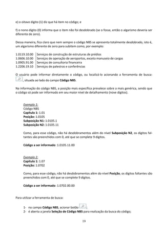 19
e) o oitavo dígito (1) diz que há item no código; e
f) o nono dígito (0) informa que o item não foi desdobrado (se o fosse, então o algarismo deveria ser
diferente de zero).
Dessa maneira, fica claro que nem sempre o código NBS se apresenta totalmente desdobrado, isto é,
um algarismo diferente de zero para subitem como, por exemplo:
1.0119.10.00 Serviços de construção de estruturas de prédios
1.0606.10.00 Serviços de operação de aeroportos, exceto manuseio de cargas
1.0905.91.00 Serviços de consultoria financeira
1.2206.19.10 Serviços de palestras e conferências
O usuário pode informar diretamente o código, ou localizá-lo acionando a ferramenta de busca:
, situada ao lado do campo Código NBS.
Na informação do código NBS, a posição mais específica prevalece sobre a mais genérica, sendo que
o código só pode ser informado em seu maior nível de detalhamento (nove dígitos).
Exemplo 1:
Código NBS
Capítulo 1: 1.01
Posição: 1.0105
Subposição N1: 1.0105.1
Subposição N2: 1.0105.11
Como, para esse código, não há desdobramentos além do nível Subposição N2, os dígitos fal-
tantes são preenchidos com 0, até que se complete 9 dígitos.
Código a ser informado: 1.0105.11.00
Exemplo 2:
Capítulo 1: 1.07
Posição: 1.0702
Como, para esse código, não há desdobramentos além do nível Posição, os dígitos faltantes são
preenchidos com 0, até que se complete 9 dígitos.
Código a ser informado: 1.0702.00.00
Para utilizar a ferramenta de busca:
1- no campo Código NBS, acionar botão ;
2- é aberta a janela Seleção de Código NBS para realização da busca do código;
 