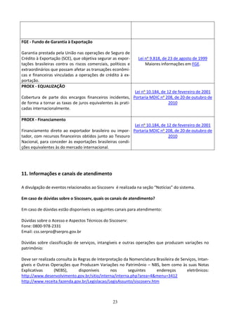 23
FGE - Fundo de Garantia à Exportação
Garantia prestada pela União nas operações de Seguro de
Crédito à Exportação (SCE), que objetiva segurar as expor-
tações brasileiras contra os riscos comerciais, políticos e
extraordinários que possam afetar as transações econômi-
cas e financeiras vinculadas a operações de crédito à ex-
portação.
Lei no 9.818, de 23 de agosto de 1999
Maiores informações em FGE.
PROEX - EQUALIZAÇÃO
Cobertura de parte dos encargos financeiros incidentes,
de forma a tornar as taxas de juros equivalentes às prati-
cadas internacionalmente.
Lei no 10.184, de 12 de fevereiro de 2001
Portaria MDIC no 208, de 20 de outubro de
2010
PROEX - Financiamento
Financiamento direto ao exportador brasileiro ou impor-
tador, com recursos financeiros obtidos junto ao Tesouro
Nacional, para conceder às exportações brasileiras condi-
ções equivalentes às do mercado internacional.
Lei no 10.184, de 12 de fevereiro de 2001
Portaria MDIC no 208, de 20 de outubro de
2010
11. Informações e canais de atendimento
A divulgação de eventos relacionados ao Siscoserv é realizada na seção “Notícias” do sistema.
Em caso de dúvidas sobre o Siscoserv, quais os canais de atendimento?
Em caso de dúvidas estão disponíveis os seguintes canais para atendimento:
Dúvidas sobre o Acesso e Aspectos Técnicos do Siscoserv:
Fone: 0800-978-2331
Email: css.serpro@serpro.gov.br
Dúvidas sobre classificação de serviços, intangíveis e outras operações que produzam variações no
patrimônio:
Deve ser realizada consulta às Regras de Interpretação da Nomenclatura Brasileira de Serviços, Intan-
gíveis e Outras Operações que Produzam Variações no Patrimônio – NBS, bem como às suas Notas
Explicativas (NEBS), disponíveis nos seguintes endereços eletrônicos:
http://www.desenvolvimento.gov.br/sitio/interna/interna.php?area=4&menu=3412
http://www.receita.fazenda.gov.br/Legislacao/LegisAssunto/siscoserv.htm
 